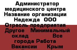 Администратор медицинского центра › Название организации ­ Надежда, ООО › Отрасль предприятия ­ Другое › Минимальный оклад ­ 30 000 - Все города Работа » Вакансии   . Крым,Бахчисарай